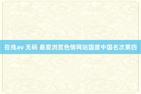 在线av 无码 最爱浏览色情网站国度中国名次第四