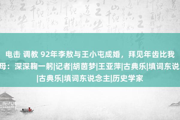 电击 调教 92年李敖与王小屯成婚，拜见年齿比我方还小的岳父母：深深鞠一躬|记者|胡茵梦|王亚萍|古典乐|填词东说念主|历史学家