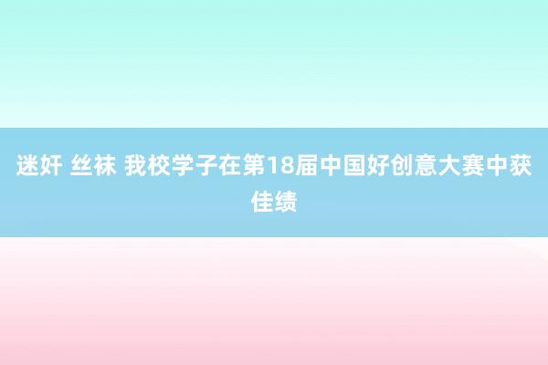 迷奸 丝袜 我校学子在第18届中国好创意大赛中获佳绩