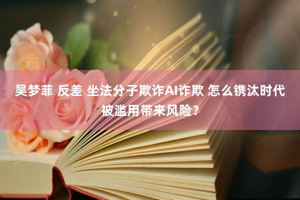 吴梦菲 反差 坐法分子欺诈AI诈欺 怎么镌汰时代被滥用带来风险？