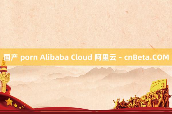国产 porn Alibaba Cloud 阿里云 - cnBeta.COM