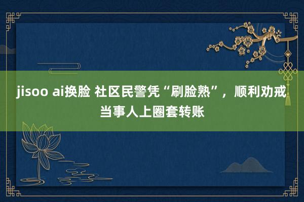 jisoo ai换脸 社区民警凭“刷脸熟”，顺利劝戒当事人上圈套转账