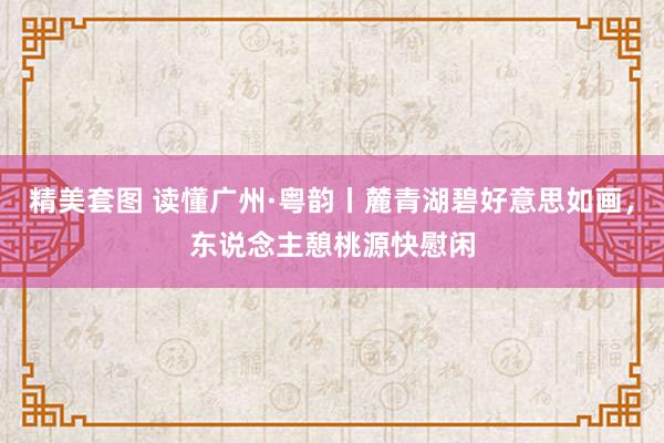精美套图 读懂广州·粤韵丨麓青湖碧好意思如画，东说念主憩桃源快慰闲