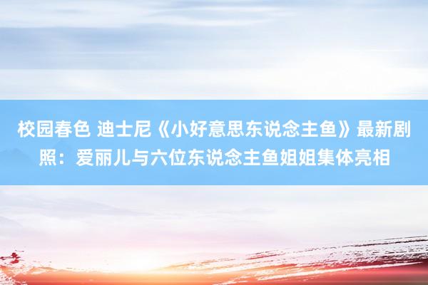 校园春色 迪士尼《小好意思东说念主鱼》最新剧照：爱丽儿与六位东说念主鱼姐姐集体亮相