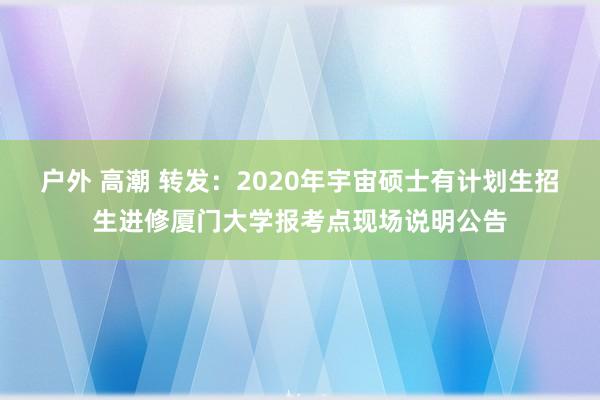 户外 高潮 转发：2020年宇宙硕士有计划生招生进修厦门大学报考点现场说明公告