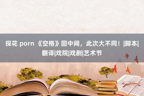 探花 porn 《空格》回中间，此次大不同！|脚本|翻译|戏院|戏剧|艺术节
