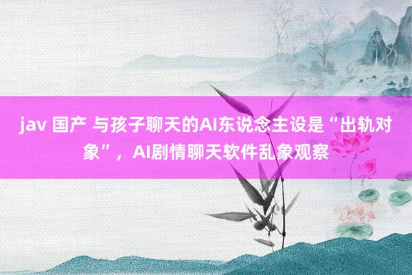 jav 国产 与孩子聊天的AI东说念主设是“出轨对象”，AI剧情聊天软件乱象观察