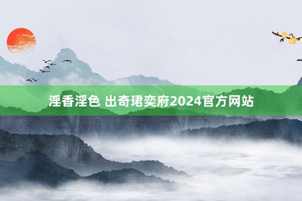 淫香淫色 出奇珺奕府2024官方网站