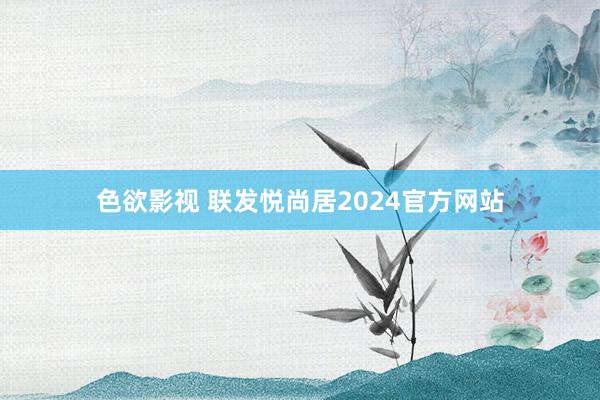 色欲影视 联发悦尚居2024官方网站