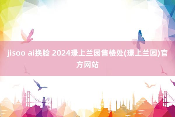 jisoo ai换脸 2024璟上兰园售楼处(璟上兰园)官方网站