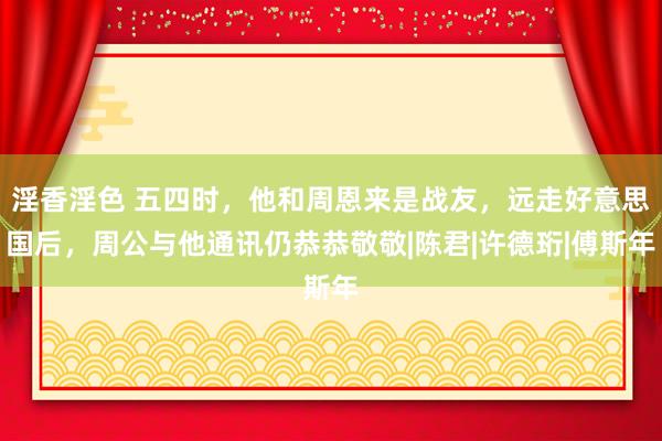 淫香淫色 五四时，他和周恩来是战友，远走好意思国后，周公与他通讯仍恭恭敬敬|陈君|许德珩|傅斯年