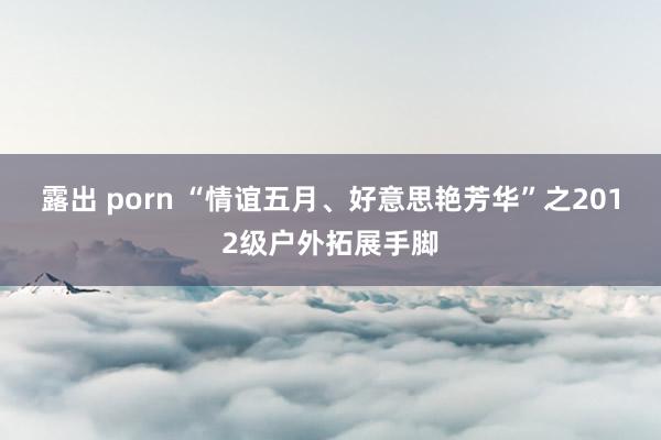 露出 porn “情谊五月、好意思艳芳华”之2012级户外拓展手脚