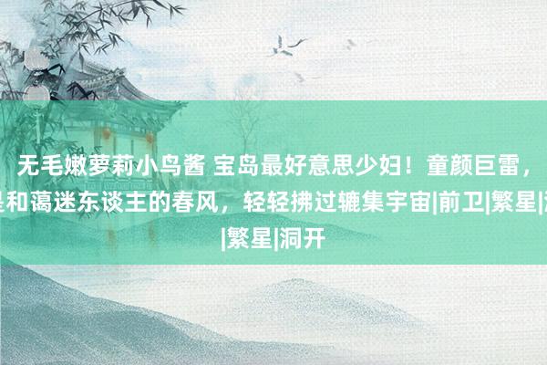 无毛嫩萝莉小鸟酱 宝岛最好意思少妇！童颜巨雷，像是和蔼迷东谈主的春风，轻轻拂过辘集宇宙|前卫|繁星|洞开