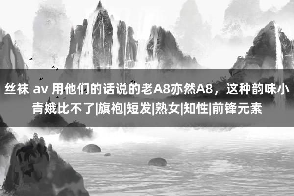 丝袜 av 用他们的话说的老A8亦然A8，这种韵味小青娥比不了|旗袍|短发|熟女|知性|前锋元素