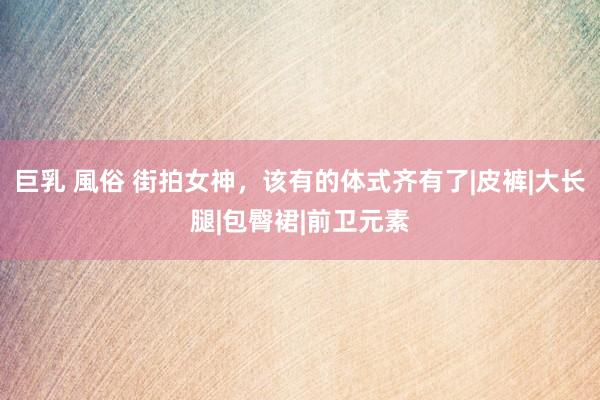 巨乳 風俗 街拍女神，该有的体式齐有了|皮裤|大长腿|包臀裙|前卫元素