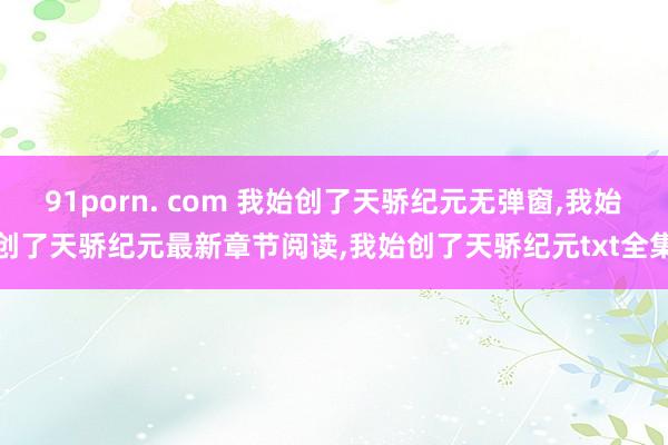 91porn. com 我始创了天骄纪元无弹窗，我始创了天骄纪元最新章节阅读，我始创了天骄纪元txt全集