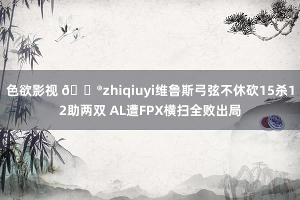 色欲影视 🎮zhiqiuyi维鲁斯弓弦不休砍15杀12助两双 AL遭FPX横扫全败出局