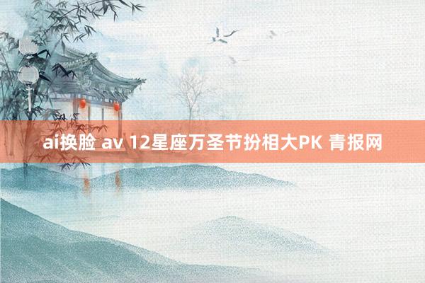 ai换脸 av 12星座万圣节扮相大PK 青报网