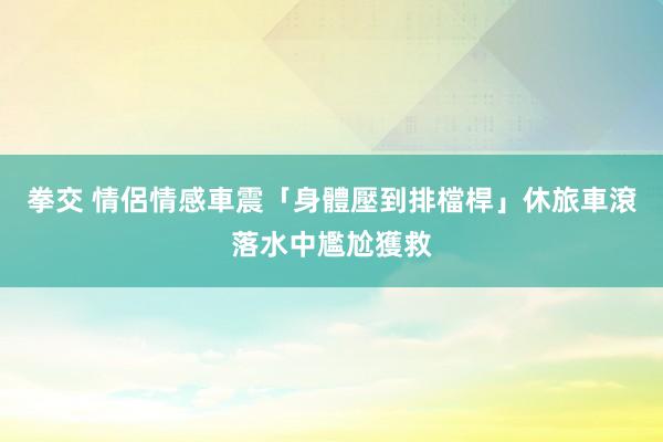 拳交 情侶情感車震「身體壓到排檔桿」　休旅車滾落水中尷尬獲救