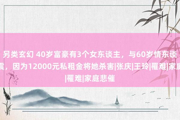 另类玄幻 40岁富豪有3个女东谈主，与60岁情东谈主车震，因为12000元私租金将她杀害|张庆|王玲|罹难|家庭悲催