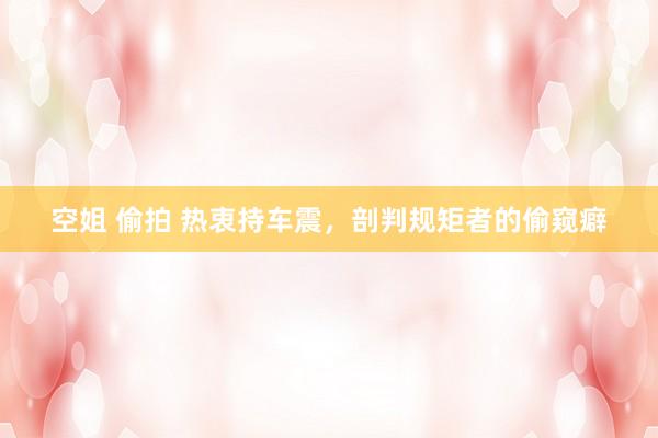 空姐 偷拍 热衷持车震,剖判规矩者的偷窥癖