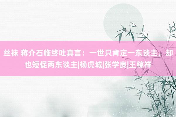 丝袜 蒋介石临终吐真言：一世只肯定一东谈主，却也短促两东谈主|杨虎城|张学良|王稼祥