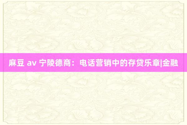 麻豆 av 宁陵德商：电话营销中的存贷乐章|金融