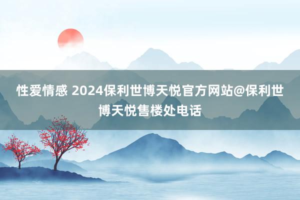 性爱情感 2024保利世博天悦官方网站@保利世博天悦售楼处电话