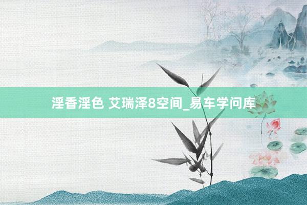 淫香淫色 艾瑞泽8空间_易车学问库