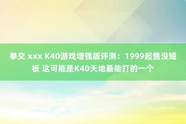 拳交 xxx K40游戏增强版评测：1999起售没短板 这可能是K40天地最能打的一个