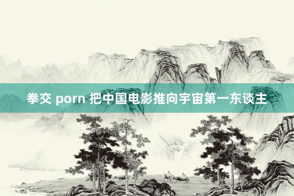 拳交 porn 把中国电影推向宇宙第一东谈主
