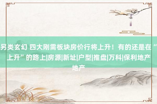 另类玄幻 四大刚需板块房价行将上升！有的还是在“上升”的路上|房源|新址|户型|推盘|万科|保利地产