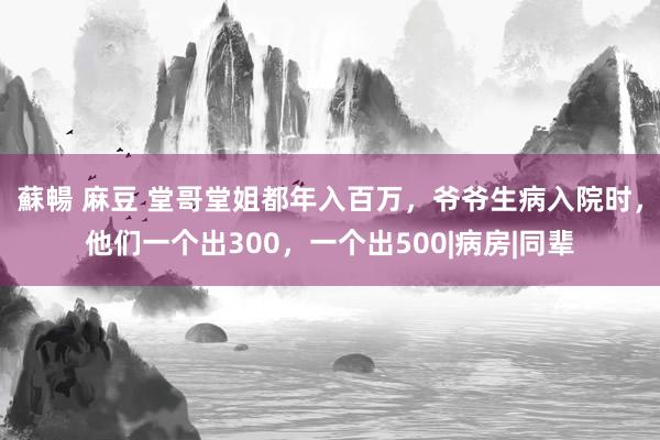 蘇暢 麻豆 堂哥堂姐都年入百万，爷爷生病入院时，他们一个出300，一个出500|病房|同辈