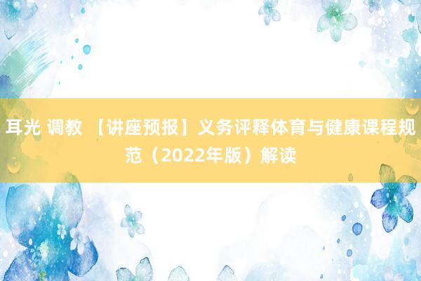 耳光 调教 【讲座预报】义务评释体育与健康课程规范（2022年版）解读