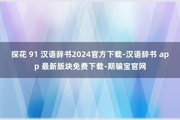 探花 91 汉语辞书2024官方下载-汉语辞书 app 最新版块免费下载-期骗宝官网