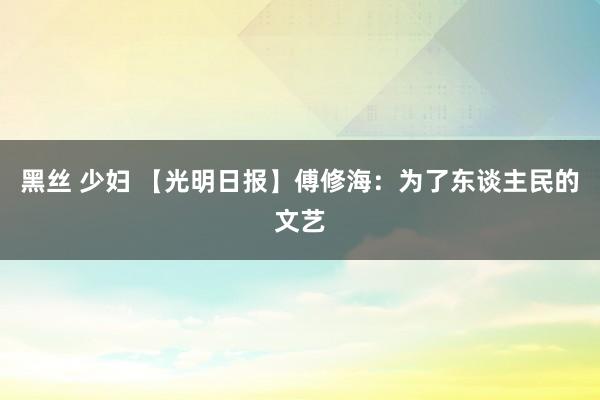 黑丝 少妇 【光明日报】傅修海：为了东谈主民的文艺