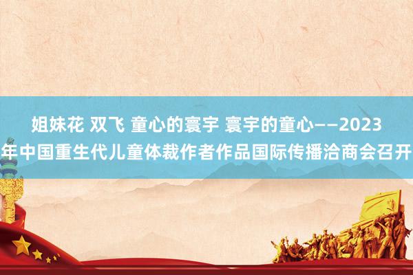 姐妹花 双飞 童心的寰宇 寰宇的童心——2023年中国重生代儿童体裁作者作品国际传播洽商会召开