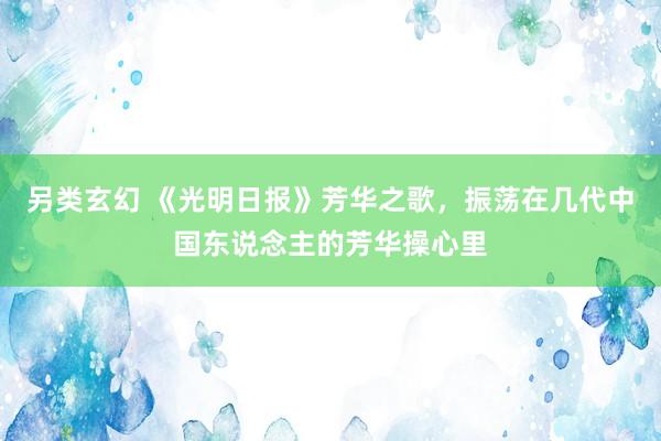 另类玄幻 《光明日报》芳华之歌，振荡在几代中国东说念主的芳华操心里