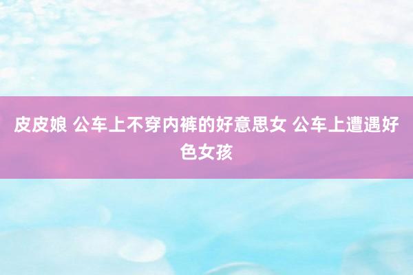 皮皮娘 公车上不穿内裤的好意思女 公车上遭遇好色女孩