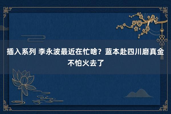 插入系列 李永波最近在忙啥？蓝本赴四川磨真金不怕火去了
