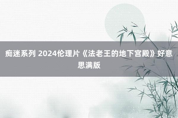 痴迷系列 2024伦理片《法老王的地下宫殿》好意思满版