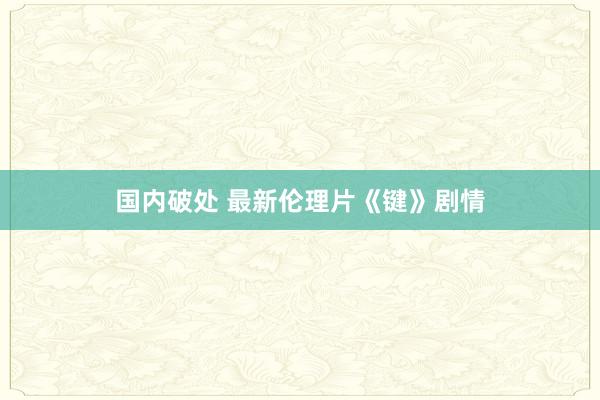 国内破处 最新伦理片《键》剧情