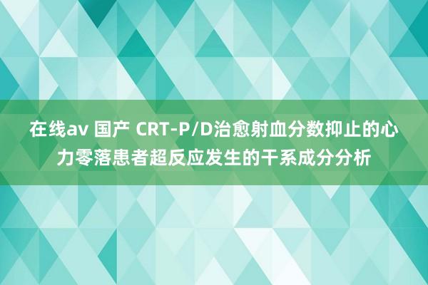 在线av 国产 CRT-P/D治愈射血分数抑止的心力零落患者超反应发生的干系成分分析