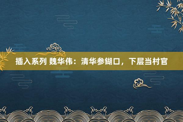 插入系列 魏华伟：清华参餬口，下层当村官