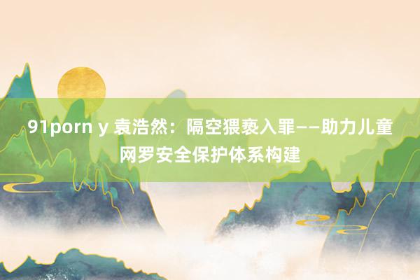 91porn y 袁浩然：隔空猥亵入罪——助力儿童网罗安全保护体系构建
