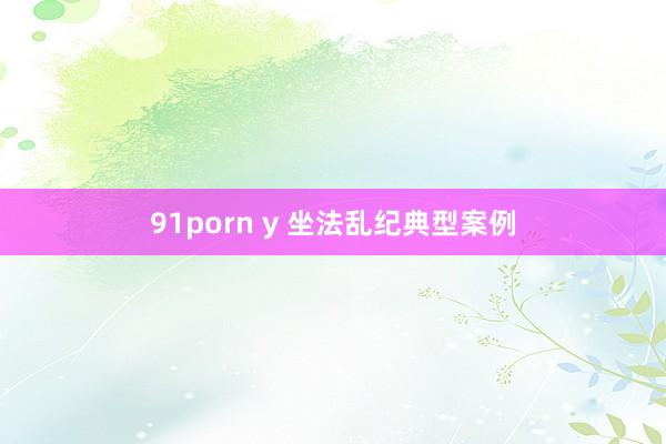 91porn y 坐法乱纪典型案例