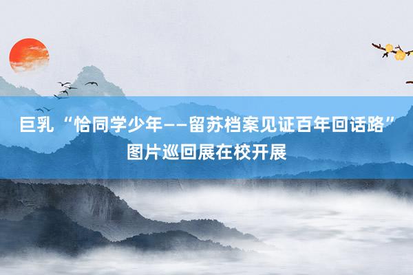 巨乳 “恰同学少年——留苏档案见证百年回话路”图片巡回展在校开展