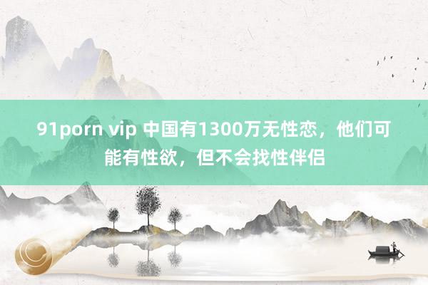 91porn vip 中国有1300万无性恋，他们可能有性欲，但不会找性伴侣