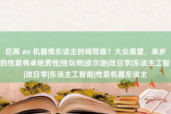 巨屌 av 机器情东谈主时间驾临？大众展望，来岁女性与机器东谈主的性爱将卓绝男性|性玩物|皮尔逊|改日学|东谈主工智能|性爱机器东谈主