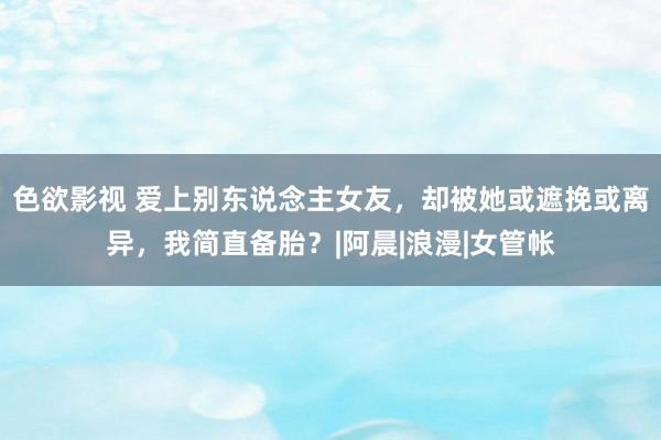 色欲影视 爱上别东说念主女友，却被她或遮挽或离异，我简直备胎？|阿晨|浪漫|女管帐